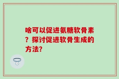 啥可以促进氨糖软骨素？探讨促进软骨生成的方法？