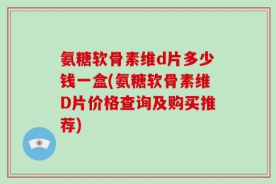 氨糖软骨素维d片多少钱一盒(氨糖软骨素维D片价格查询及购买推荐)
