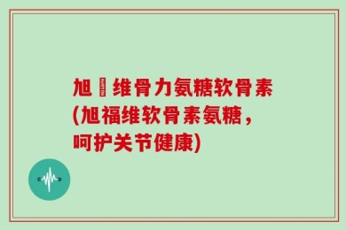 旭褔维骨力氨糖软骨素(旭福维软骨素氨糖，呵护关节健康)