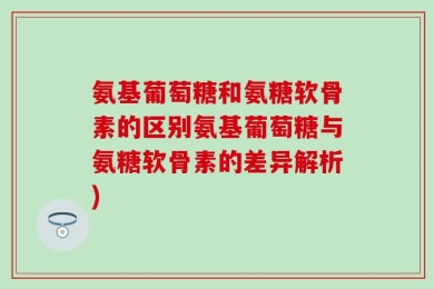 氨基葡萄糖和氨糖软骨素的区别氨基葡萄糖与氨糖软骨素的差异解析)