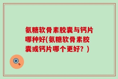 氨糖软骨素胶囊与钙片哪种好(氨糖软骨素胶囊或钙片哪个更好？)