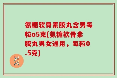 氨糖软骨素胶丸含男每粒o5克(氨糖软骨素胶丸男女通用，每粒0.5克)