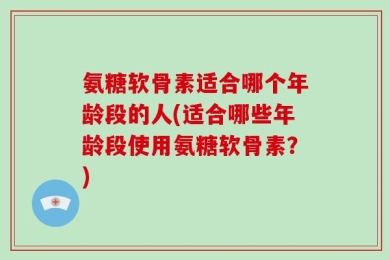 氨糖软骨素适合哪个年龄段的人(适合哪些年龄段使用氨糖软骨素？)