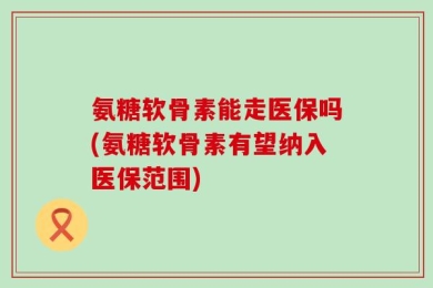 氨糖软骨素能走医保吗(氨糖软骨素有望纳入医保范围)