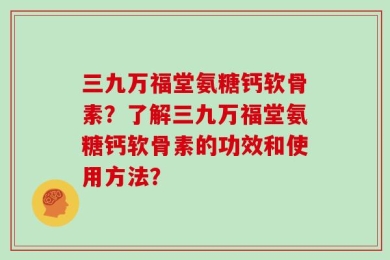 三九万福堂氨糖钙软骨素？了解三九万福堂氨糖钙软骨素的功效和使用方法？