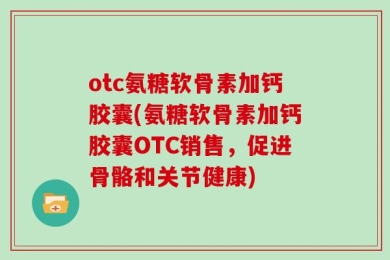 otc氨糖软骨素加钙胶囊(氨糖软骨素加钙胶囊OTC销售，促进骨骼和关节健康)