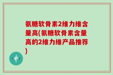 氨糖软骨素2维力维含量高(氨糖软骨素含量高的2维力维产品推荐)