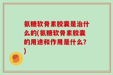 氨糖软骨素胶囊是治什么的(氨糖软骨素胶囊的用途和作用是什么？)