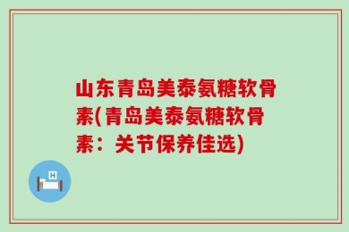 山东青岛美泰氨糖软骨素(青岛美泰氨糖软骨素：关节保养佳选)