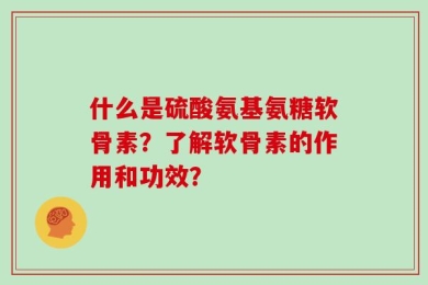什么是硫酸氨基氨糖软骨素？了解软骨素的作用和功效？
