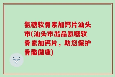 氨糖软骨素加钙片汕头市(汕头市出品氨糖软骨素加钙片，助您保护骨骼健康)