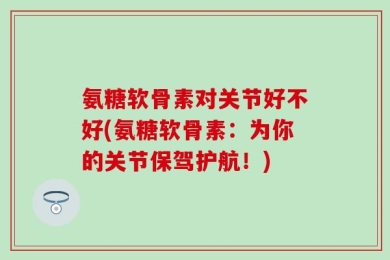 氨糖软骨素对关节好不好(氨糖软骨素：为你的关节保驾护航！)