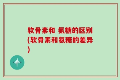 软骨素和 氨糖的区别(软骨素和氨糖的差异)