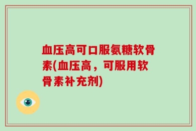 血压高可口服氨糖软骨素(血压高，可服用软骨素补充剂)
