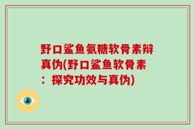野口鲨鱼氨糖软骨素辩真伪(野口鲨鱼软骨素：探究功效与真伪)