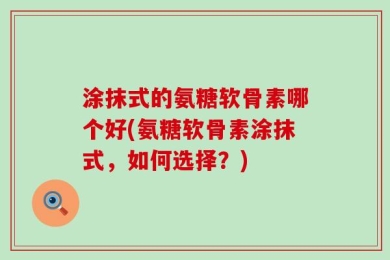 涂抹式的氨糖软骨素哪个好(氨糖软骨素涂抹式，如何选择？)