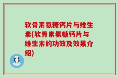 软骨素氨糖钙片与维生素(软骨素氨糖钙片与维生素的功效及效果介绍)