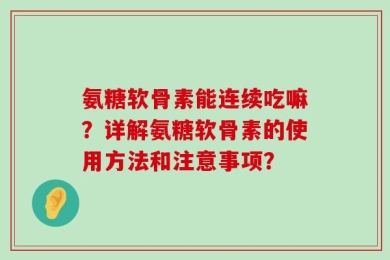 氨糖软骨素能连续吃嘛？详解氨糖软骨素的使用方法和注意事项？