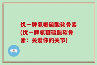 优一牌氨糖硫酸软骨素(优一牌氨糖硫酸软骨素：关爱你的关节)