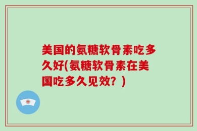 美国的氨糖软骨素吃多久好(氨糖软骨素在美国吃多久见效？)