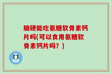 脑硬能吃氨糖软骨素钙片吗(可以食用氨糖软骨素钙片吗？)