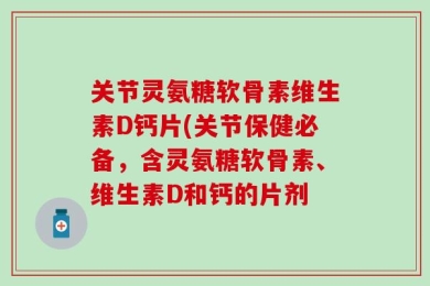 关节灵氨糖软骨素维生素D钙片(关节保健必备，含灵氨糖软骨素、维生素D和钙的片剂
