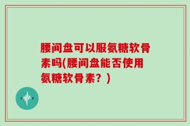 腰间盘可以服氨糖软骨素吗(腰间盘能否使用氨糖软骨素？)