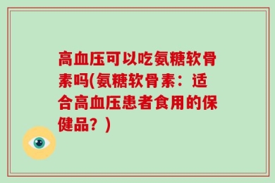 高血压可以吃氨糖软骨素吗(氨糖软骨素：适合高血压患者食用的保健品？)