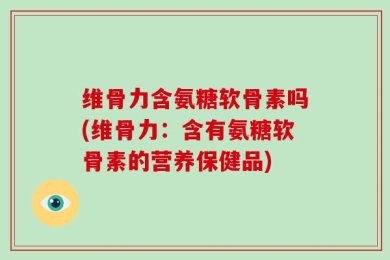 维骨力含氨糖软骨素吗(维骨力：含有氨糖软骨素的营养保健品)