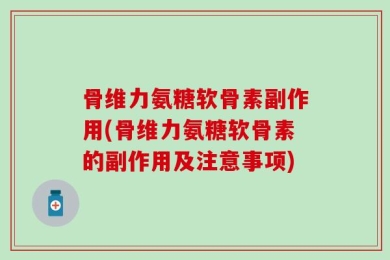 骨维力氨糖软骨素副作用(骨维力氨糖软骨素的副作用及注意事项)