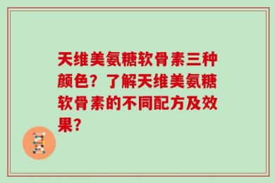 天维美氨糖软骨素三种颜色？了解天维美氨糖软骨素的不同配方及效果？