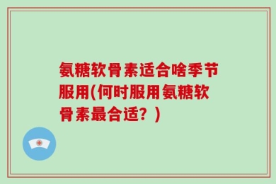 氨糖软骨素适合啥季节服用(何时服用氨糖软骨素最合适？)
