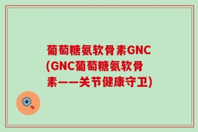 葡萄糖氨软骨素GNC(GNC葡萄糖氨软骨素——关节健康守卫)