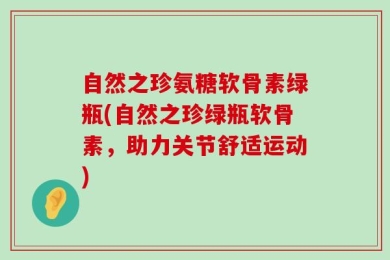 自然之珍氨糖软骨素绿瓶(自然之珍绿瓶软骨素，助力关节舒适运动)
