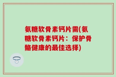 氨糖软骨素钙片需(氨糖软骨素钙片：保护骨骼健康的最佳选择)