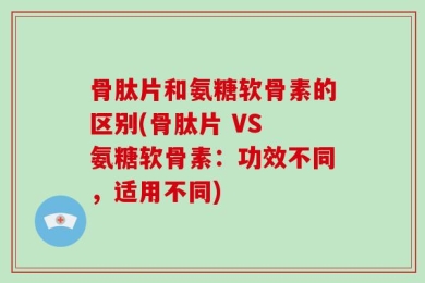 骨肽片和氨糖软骨素的区别(骨肽片 VS 氨糖软骨素：功效不同，适用不同)