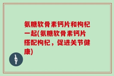 氨糖软骨素钙片和枸杞一起(氨糖软骨素钙片搭配枸杞，促进关节健康)