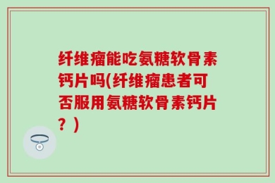 纤维瘤能吃氨糖软骨素钙片吗(纤维瘤患者可否服用氨糖软骨素钙片？)