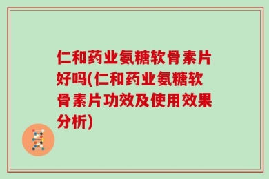 仁和药业氨糖软骨素片好吗(仁和药业氨糖软骨素片功效及使用效果分析)