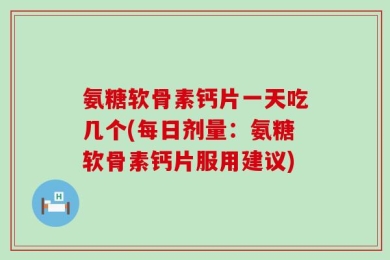 氨糖软骨素钙片一天吃几个(每日剂量：氨糖软骨素钙片服用建议)