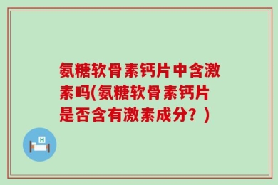 氨糖软骨素钙片中含激素吗(氨糖软骨素钙片是否含有激素成分？)