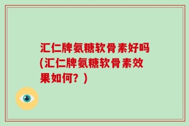 汇仁牌氨糖软骨素好吗(汇仁牌氨糖软骨素效果如何？)