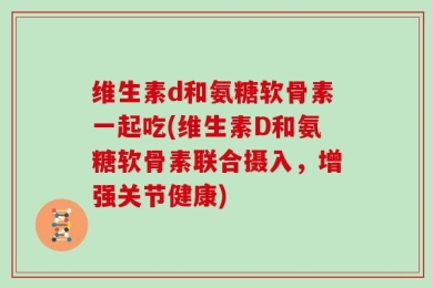 维生素d和氨糖软骨素一起吃(维生素D和氨糖软骨素联合摄入，增强关节健康)