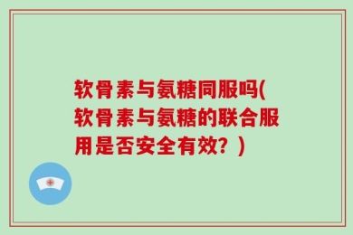 软骨素与氨糖同服吗(软骨素与氨糖的联合服用是否安全有效？)