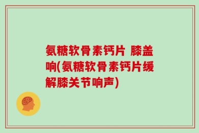 氨糖软骨素钙片 膝盖响(氨糖软骨素钙片缓解膝关节响声)