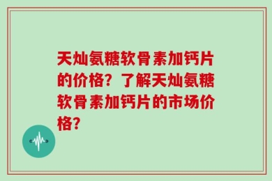 天灿氨糖软骨素加钙片的价格？了解天灿氨糖软骨素加钙片的市场价格？