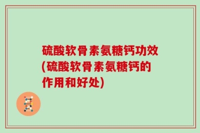 硫酸软骨素氨糖钙功效(硫酸软骨素氨糖钙的作用和好处)