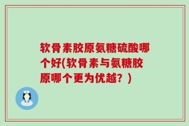 软骨素胶原氨糖硫酸哪个好(软骨素与氨糖胶原哪个更为优越？)