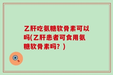 乙肝吃氨糖软骨素可以吗(乙肝患者可食用氨糖软骨素吗？)