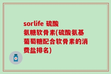 sorlife 硫酸氨糖软骨素(硫酸氨基葡萄糖配合软骨素的消费盐排名)